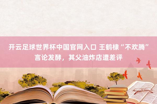 开云足球世界杯中国官网入口 王鹤棣“不欢腾”言论发酵，其父油炸店遭差评