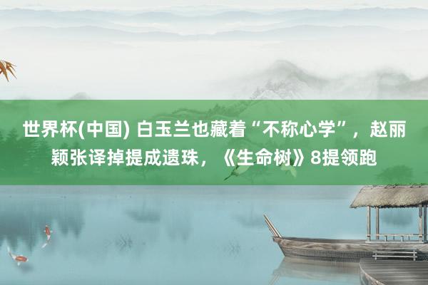 世界杯(中国) 白玉兰也藏着“不称心学”，赵丽颖张译掉提成遗珠，《生命树》8提领跑