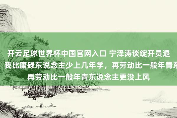 开云足球世界杯中国官网入口 宁泽涛谈绽开员退役后的生计逆境：我比庸碌东说念主少上几年学，再劳动比一般年青东说念主更没上风
