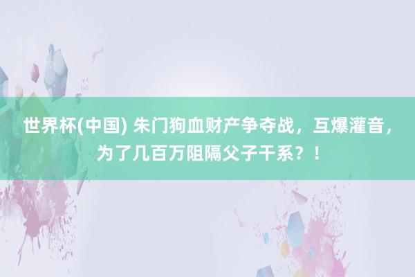 世界杯(中国) 朱门狗血财产争夺战，互爆灌音，为了几百万阻隔父子干系？！