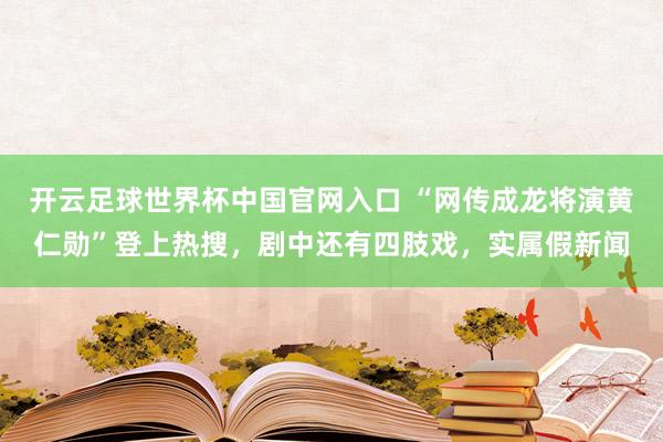 开云足球世界杯中国官网入口 “网传成龙将演黄仁勋”登上热搜，剧中还有四肢戏，实属假新闻