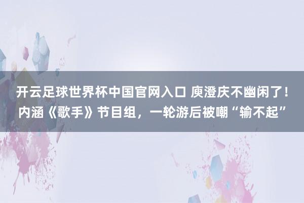 开云足球世界杯中国官网入口 庾澄庆不幽闲了！内涵《歌手》节目组，一轮游后被嘲“输不起”