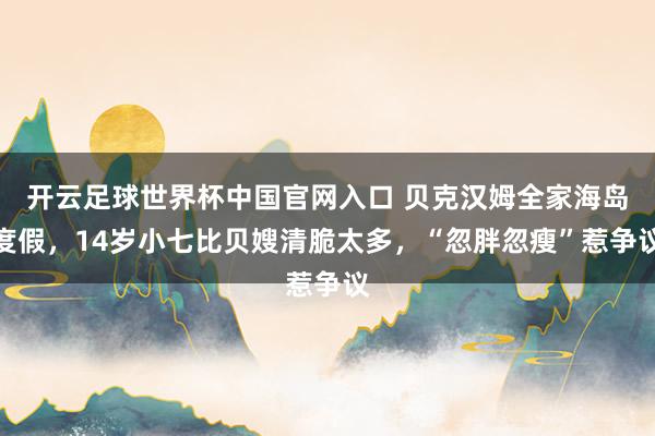 开云足球世界杯中国官网入口 贝克汉姆全家海岛度假，14岁小七比贝嫂清脆太多，“忽胖忽瘦”惹争议