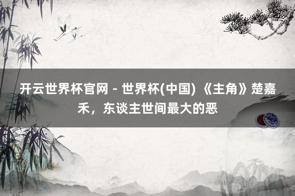 开云世界杯官网 - 世界杯(中国) 《主角》楚嘉禾，东谈主世间最大的恶