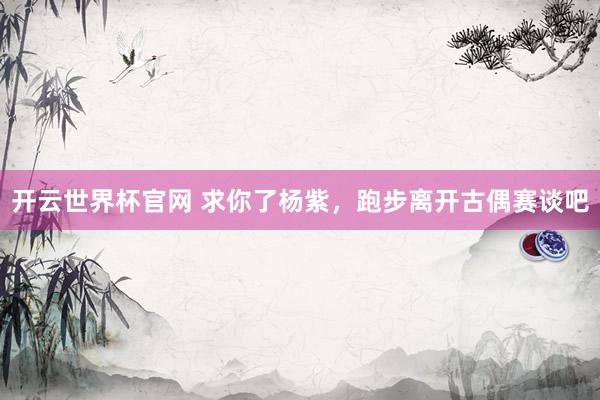 开云世界杯官网 求你了杨紫，跑步离开古偶赛谈吧