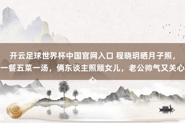 开云足球世界杯中国官网入口 程晓玥晒月子照，一餐五菜一汤，俩东谈主照顾女儿，老公帅气又关心