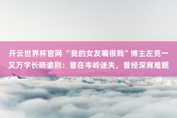 开云世界杯官网 “我的女友嘴很贱”博主左克一又万字长晓谕别：曾在岑岭迷失，曾经深宵难眠
