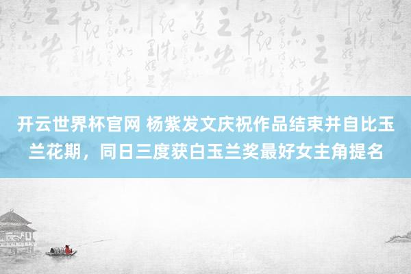 开云世界杯官网 杨紫发文庆祝作品结束并自比玉兰花期，同日三度获白玉兰奖最好女主角提名