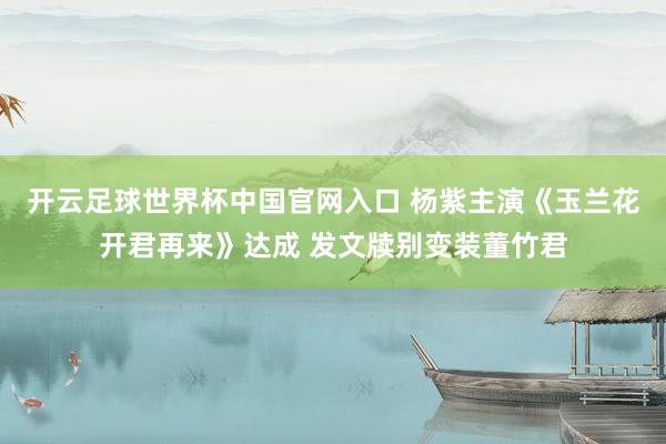 开云足球世界杯中国官网入口 杨紫主演《玉兰花开君再来》达成 发文牍别变装董竹君