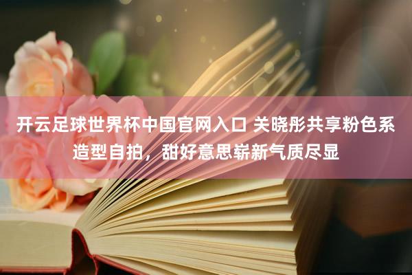 开云足球世界杯中国官网入口 关晓彤共享粉色系造型自拍，甜好意思崭新气质尽显