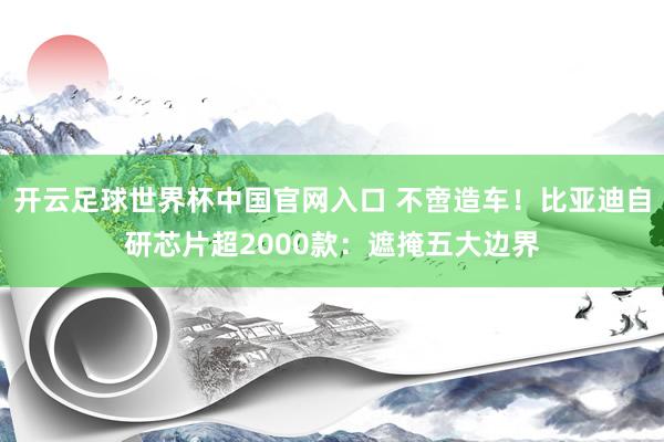 开云足球世界杯中国官网入口 不啻造车！比亚迪自研芯片超2000款：遮掩五大边界