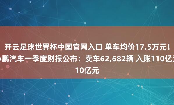 开云足球世界杯中国官网入口 单车均价17.5万元！小鹏汽车一季度财报公布：卖车62,682辆 入账110亿元
