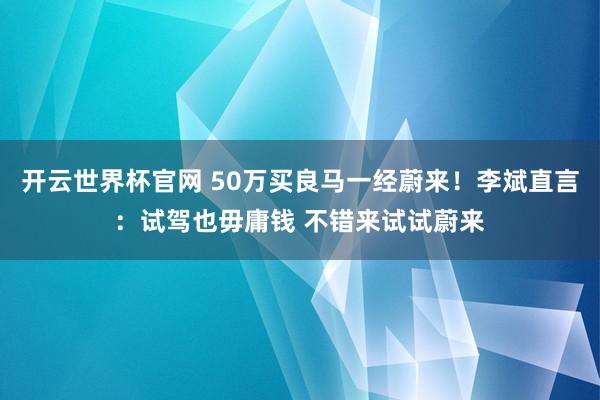 开云世界杯官网 50万买良马一经蔚来！李斌直言：试驾也毋庸钱 不错来试试蔚来