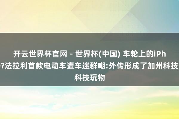 开云世界杯官网 - 世界杯(中国) 车轮上的iPhone?法拉利首款电动车遭车迷群嘲:外传形成了加州科技玩物