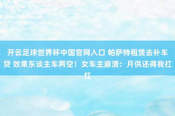 开云足球世界杯中国官网入口 帕萨特租赁去补车贷 效果东谈主车两空！女车主崩溃：月供还得我扛