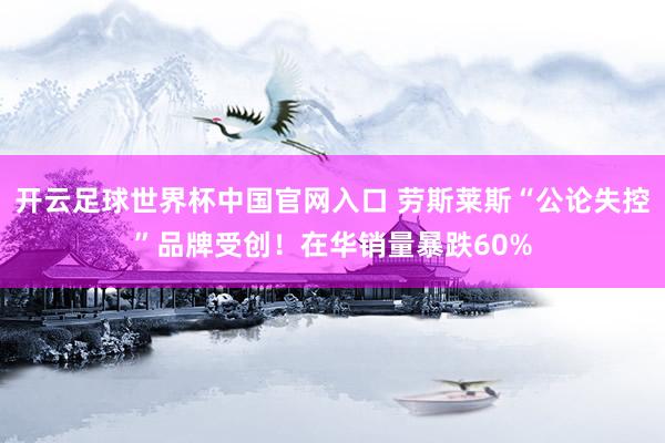 开云足球世界杯中国官网入口 劳斯莱斯“公论失控”品牌受创！在华销量暴跌60%