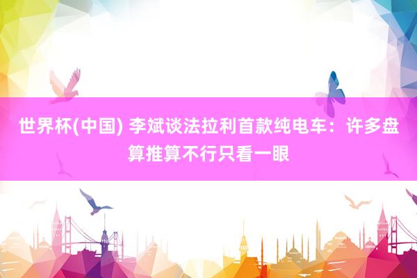 世界杯(中国) 李斌谈法拉利首款纯电车：许多盘算推算不行只看一眼