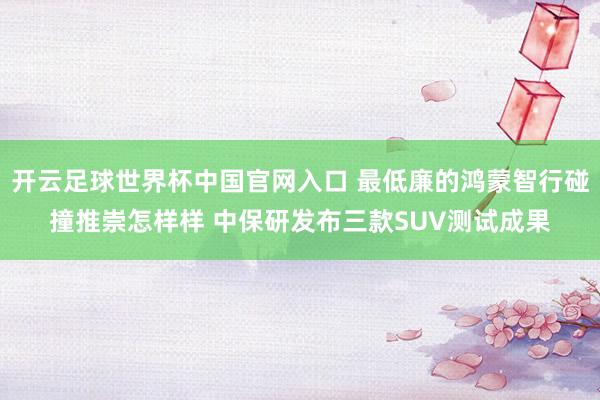 开云足球世界杯中国官网入口 最低廉的鸿蒙智行碰撞推崇怎样样 中保研发布三款SUV测试成果