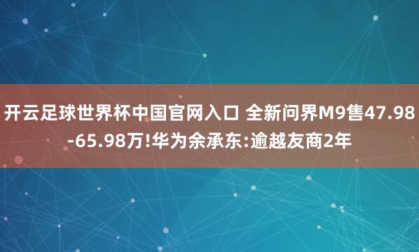 开云足球世界杯中国官网入口 全新问界M9售47.98-65.98万!华为余承东:逾越友商2年