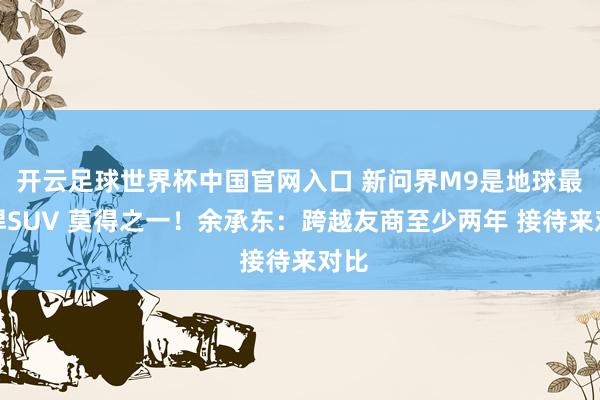开云足球世界杯中国官网入口 新问界M9是地球最强悍SUV 莫得之一！余承东：跨越友商至少两年 接待来对比