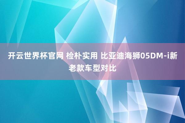 开云世界杯官网 检朴实用 比亚迪海狮05DM-i新老款车型对比