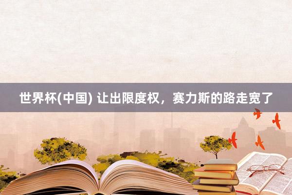 世界杯(中国) 让出限度权，赛力斯的路走宽了