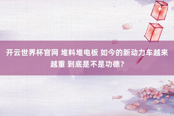 开云世界杯官网 堆料堆电板 如今的新动力车越来越重 到底是不是功德？