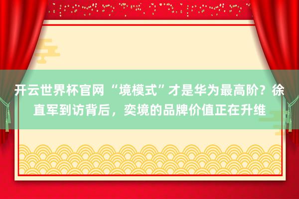 开云世界杯官网 “境模式”才是华为最高阶？徐直军到访背后，奕境的品牌价值正在升维