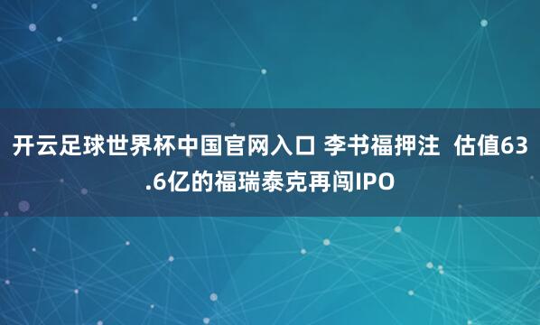 开云足球世界杯中国官网入口 李书福押注  估值63.6亿的福瑞泰克再闯IPO