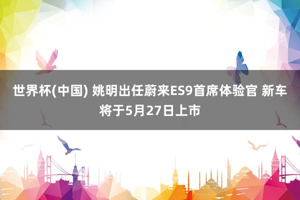 世界杯(中国) 姚明出任蔚来ES9首席体验官 新车将于5月27日上市