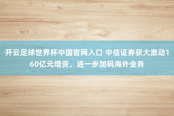 开云足球世界杯中国官网入口 中信证券获大激动160亿元增资，进一步加码海外业务