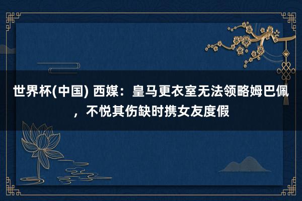 世界杯(中国) 西媒：皇马更衣室无法领略姆巴佩，不悦其伤缺时携女友度假