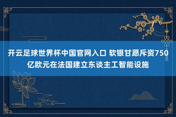 开云足球世界杯中国官网入口 软银甘愿斥资750亿欧元在法国建立东谈主工智能设施