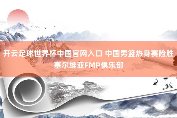 开云足球世界杯中国官网入口 中国男篮热身赛险胜塞尔维亚FMP俱乐部