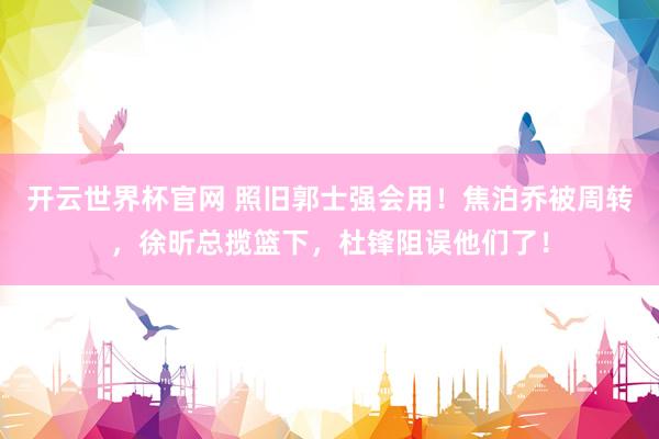 开云世界杯官网 照旧郭士强会用！焦泊乔被周转，徐昕总揽篮下，杜锋阻误他们了！