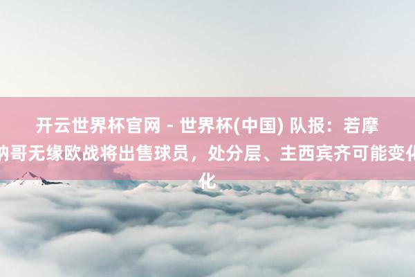 开云世界杯官网 - 世界杯(中国) 队报：若摩纳哥无缘欧战将出售球员，处分层、主西宾齐可能变化