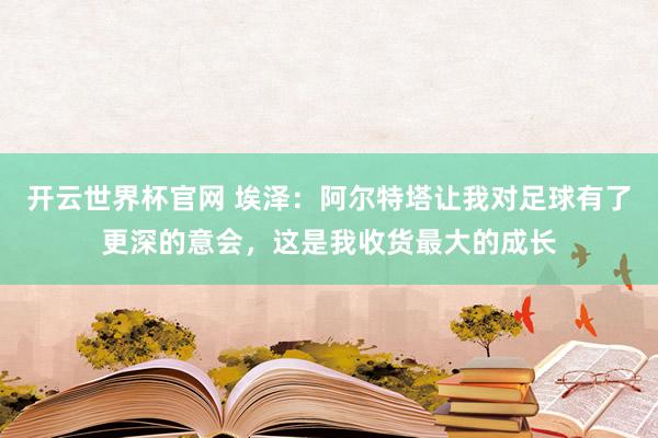 开云世界杯官网 埃泽：阿尔特塔让我对足球有了更深的意会，这是我收货最大的成长