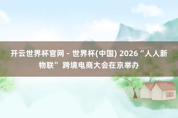 开云世界杯官网 - 世界杯(中国) 2026“人人新物联” 跨境电商大会在京举办