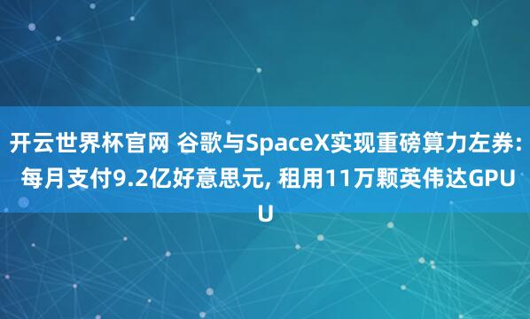 开云世界杯官网 谷歌与SpaceX实现重磅算力左券: 每月支付9.2亿好意思元， 租用11万颗英伟达GPU