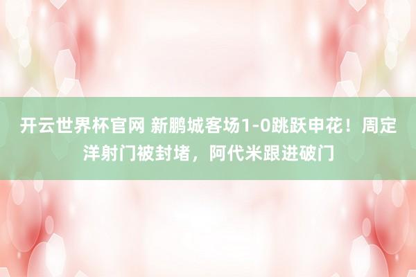 开云世界杯官网 新鹏城客场1-0跳跃申花！周定洋射门被封堵，阿代米跟进破门