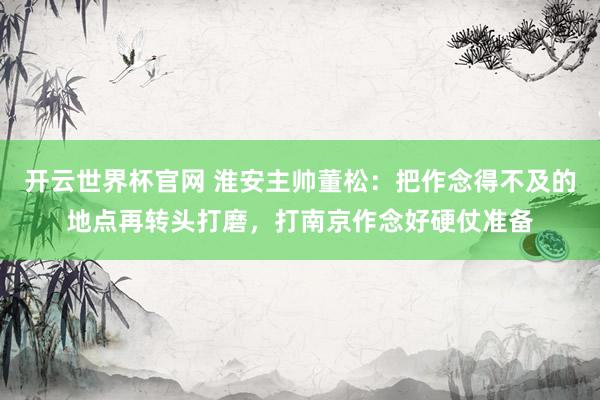 开云世界杯官网 淮安主帅董松：把作念得不及的地点再转头打磨，打南京作念好硬仗准备