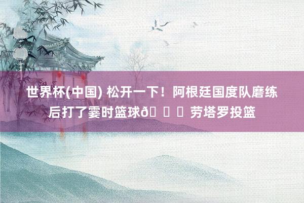 世界杯(中国) 松开一下！阿根廷国度队磨练后打了霎时篮球🏀劳塔罗投篮