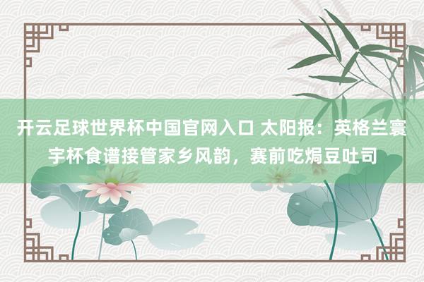开云足球世界杯中国官网入口 太阳报：英格兰寰宇杯食谱接管家乡风韵，赛前吃焗豆吐司
