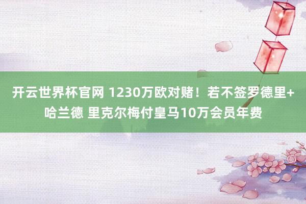 开云世界杯官网 1230万欧对赌！若不签罗德里+哈兰德 里克尔梅付皇马10万会员年费