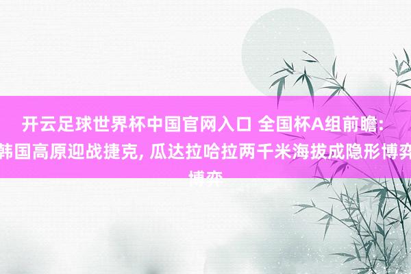 开云足球世界杯中国官网入口 全国杯A组前瞻: 韩国高原迎战捷克， 瓜达拉哈拉两千米海拔成隐形博弈