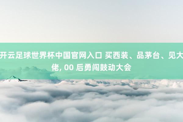 开云足球世界杯中国官网入口 买西装、品茅台、见大佬， 00 后勇闯鼓动大会