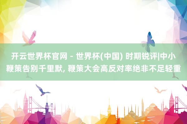 开云世界杯官网 - 世界杯(中国) 时期锐评|中小鞭策告别千里默, 鞭策大会高反对率绝非不足轻重
