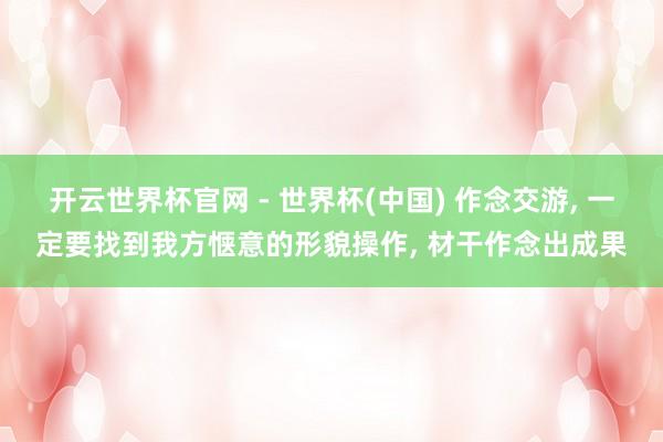开云世界杯官网 - 世界杯(中国) 作念交游， 一定要找到我方惬意的形貌操作， 材干作念出成果