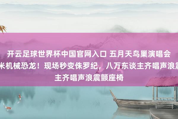 开云足球世界杯中国官网入口 五月天鸟巢演唱会惊现12米机械恐龙！现场秒变侏罗纪，八万东谈主齐唱声浪震颤座椅