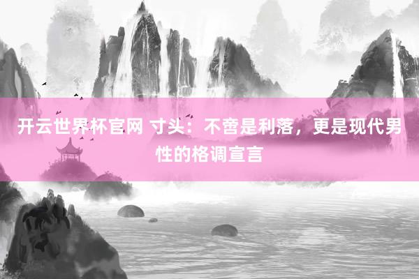 开云世界杯官网 寸头：不啻是利落，更是现代男性的格调宣言